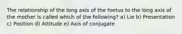 The relationship of the long axis of the foetus to the long axis of the mother is called which of the following? a) Lie b) Presentation c) Position d) Attitude e) Axis of conjugate