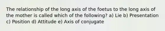 The relationship of the long axis of the foetus to the long axis of the mother is called which of the following? a) Lie b) Presentation c) Position d) Attitude e) Axis of conjugate