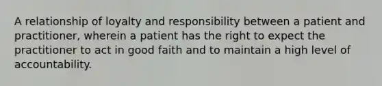 A relationship of loyalty and responsibility between a patient and practitioner, wherein a patient has the right to expect the practitioner to act in good faith and to maintain a high level of accountability.