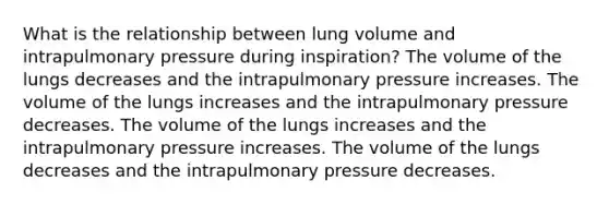 What is the relationship between lung volume and intrapulmonary pressure during inspiration? The volume of the lungs decreases and the intrapulmonary pressure increases. The volume of the lungs increases and the intrapulmonary pressure decreases. The volume of the lungs increases and the intrapulmonary pressure increases. The volume of the lungs decreases and the intrapulmonary pressure decreases.