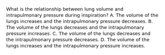 What is the relationship between lung volume and intrapulmonary pressure during inspiration? A. The volume of the lungs increases and the intrapulmonary pressure decreases. B. The volume of the lungs decreases and the intrapulmonary pressure increases. C. The volume of the lungs decreases and the intrapulmonary pressure decreases. D. The volume of the lungs increases and the intrapulmonary pressure increases.