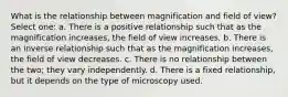 What is the relationship between magnification and field of view? Select one: a. There is a positive relationship such that as the magnification increases, the field of view increases. b. There is an inverse relationship such that as the magnification increases, the field of view decreases. c. There is no relationship between the two; they vary independently. d. There is a fixed relationship, but it depends on the type of microscopy used.