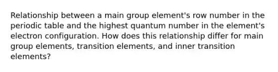 Relationship between a main group element's row number in the periodic table and the highest quantum number in the element's electron configuration. How does this relationship differ for main group elements, transition elements, and inner transition elements?