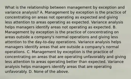 What is the relationship between management by exception and variance​ analysis? A. Management by exception is the practice of concentrating on areas not operating as expected and giving less attention to areas operating as expected. Variance analysis helps managers identify areas not operating as expected. B. Management by exception is the practice of concentrating on areas outside a​ company's normal operations and giving less attention to the​ day-to-day operations. Variance analysis helps managers identify areas that are outside a​ company's normal operations. C. Management by exception is the practice of concentrating on areas that are operating unfavorably and giving less attention to areas operating better than expected. Variance analysis helps managers identify areas that are operating unfavorably. D. None of the above.