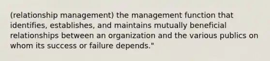 (relationship management) the management function that identifies, establishes, and maintains mutually beneficial relationships between an organization and the various publics on whom its success or failure depends."