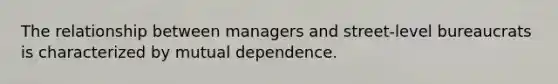 The relationship between managers and street-level bureaucrats is characterized by mutual dependence.