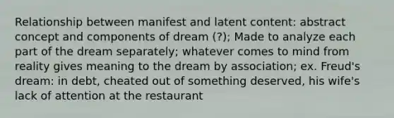 Relationship between manifest and latent content: abstract concept and components of dream (?); Made to analyze each part of the dream separately; whatever comes to mind from reality gives meaning to the dream by association; ex. Freud's dream: in debt, cheated out of something deserved, his wife's lack of attention at the restaurant