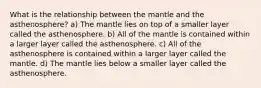 What is the relationship between the mantle and the asthenosphere? a) The mantle lies on top of a smaller layer called the asthenosphere. b) All of the mantle is contained within a larger layer called the asthenosphere. c) All of the asthenosphere is contained within a larger layer called the mantle. d) The mantle lies below a smaller layer called the asthenosphere.