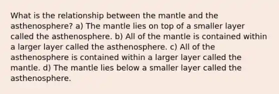 What is the relationship between <a href='https://www.questionai.com/knowledge/kHR4HOnNY8-the-mantle' class='anchor-knowledge'>the mantle</a> and the asthenosphere? a) The mantle lies on top of a smaller layer called the asthenosphere. b) All of the mantle is contained within a larger layer called the asthenosphere. c) All of the asthenosphere is contained within a larger layer called the mantle. d) The mantle lies below a smaller layer called the asthenosphere.