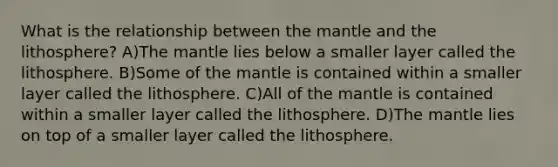 What is the relationship between the mantle and the lithosphere? A)The mantle lies below a smaller layer called the lithosphere. B)Some of the mantle is contained within a smaller layer called the lithosphere. C)All of the mantle is contained within a smaller layer called the lithosphere. D)The mantle lies on top of a smaller layer called the lithosphere.