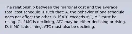 The relationship between the marginal cost and the average total cost schedule is such that: A. the behavior of one schedule does not affect the other. B. if ATC exceeds MC, MC must be rising. C. if MC is declining, ATC may be either declining or rising. D. if MC is declining, ATC must also be declining.