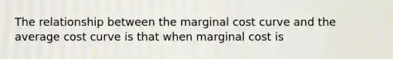 The relationship between the marginal cost curve and the average cost curve is that when marginal cost is