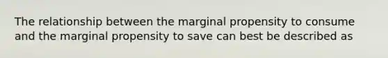 The relationship between the marginal propensity to consume and the marginal propensity to save can best be described as