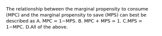 The relationship between the marginal propensity to consume​ (MPC) and the marginal propensity to save​ (MPS) can best be described as A. MPC​ = 1−MPS. B. MPC​ + MPS​ = 1. C.MPS​ = 1−MPC. D.All of the above.