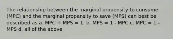 The relationship between the marginal propensity to consume​ (MPC) and the marginal propensity to save​ (MPS) can best be described as a. MPC​ + MPS​ = 1. b. MPS​ = 1 - MPC c. MPC = 1 - MPS d. all of the above