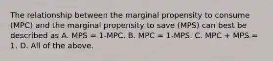 The relationship between the marginal propensity to consume​ (MPC) and the marginal propensity to save​ (MPS) can best be described as A. MPS​ = 1-MPC. B. MPC​ = 1-MPS. C. MPC​ + MPS​ = 1. D. All of the above.