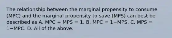 The relationship between the marginal propensity to consume​ (MPC) and the marginal propensity to save​ (MPS) can best be described as A. MPC​ + MPS​ = 1. B. MPC​ = 1−MPS. C. MPS​ = 1−MPC. D. All of the above.