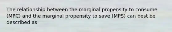 The relationship between the marginal propensity to consume​ (MPC) and the marginal propensity to save​ (MPS) can best be described as