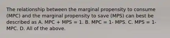 The relationship between the marginal propensity to consume​ (MPC) and the marginal propensity to save​ (MPS) can best be described as A. MPC​ + MPS​ = 1. B. MPC​ = 1- MPS. C. MPS​ = 1- MPC. D. All of the above.