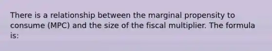 There is a relationship between the marginal propensity to consume (MPC) and the size of the fiscal multiplier. The formula is: