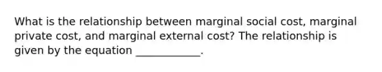 What is the relationship between marginal social cost, marginal private cost, and marginal external cost? The relationship is given by the equation ____________.