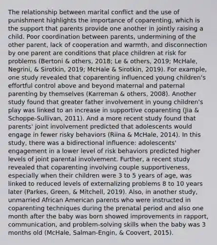 The relationship between marital conflict and the use of punishment highlights the importance of coparenting, which is the support that parents provide one another in jointly raising a child. Poor coordination between parents, undermining of the other parent, lack of cooperation and warmth, and disconnection by one parent are conditions that place children at risk for problems (Bertoni & others, 2018; Le & others, 2019; McHale, Negrini, & Sirotkin, 2019; McHale & Sirotkin, 2019). For example, one study revealed that coparenting influenced young children's effortful control above and beyond maternal and paternal parenting by themselves (Karreman & others, 2008). Another study found that greater father involvement in young children's play was linked to an increase in supportive coparenting (Jia & Schoppe-Sullivan, 2011). And a more recent study found that parents' joint involvement predicted that adolescents would engage in fewer risky behaviors (Riina & McHale, 2014). In this study, there was a bidirectional influence: adolescents' engagement in a lower level of risk behaviors predicted higher levels of joint parental involvement. Further, a recent study revealed that coparenting involving couple supportiveness, especially when their children were 3 to 5 years of age, was linked to reduced levels of externalizing problems 8 to 10 years later (Parkes, Green, & Mitchell, 2019). Also, in another study, unmarried African American parents who were instructed in coparenting techniques during the prenatal period and also one month after the baby was born showed improvements in rapport, communication, and problem-solving skills when the baby was 3 months old (McHale, Salman-Engin, & Coovert, 2015).