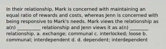 In their relationship, Mark is concerned with maintaining an equal ratio of rewards and costs, whereas Jenn is concerned with being responsive to Mark's needs. Mark views the relationship as a(n) __________ relationship and Jenn views it as a(n) ________ relationship. a. exchange; communal c. interlocked; loose b. communal; interdependent d. d. dependent; interdependent