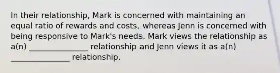 In their relationship, Mark is concerned with maintaining an equal ratio of rewards and costs, whereas Jenn is concerned with being responsive to Mark's needs. Mark views the relationship as a(n) _______________ relationship and Jenn views it as a(n) _______________ relationship.