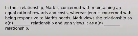 In their relationship, Mark is concerned with maintaining an equal ratio of rewards and costs, whereas Jenn is concerned with being responsive to Mark's needs. Mark views the relationship as a(n) ________ relationship and Jenn views it as a(n) ________ relationship.