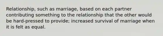 Relationship, such as marriage, based on each partner contributing something to the relationship that the other would be hard-pressed to provide; increased survival of marriage when it is felt as equal.