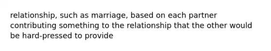 relationship, such as marriage, based on each partner contributing something to the relationship that the other would be hard-pressed to provide