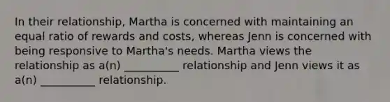 In their relationship, Martha is concerned with maintaining an equal ratio of rewards and costs, whereas Jenn is concerned with being responsive to Martha's needs. Martha views the relationship as a(n) __________ relationship and Jenn views it as a(n) __________ relationship.