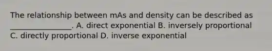 The relationship between mAs and density can be described as ________________. A. direct exponential B. inversely proportional C. directly proportional D. inverse exponential