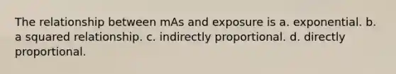 The relationship between mAs and exposure is a. exponential. b. a squared relationship. c. indirectly proportional. d. directly proportional.