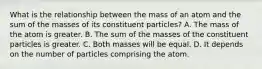 What is the relationship between the mass of an atom and the sum of the masses of its constituent particles? A. The mass of the atom is greater. B. The sum of the masses of the constituent particles is greater. C. Both masses will be equal. D. It depends on the number of particles comprising the atom.