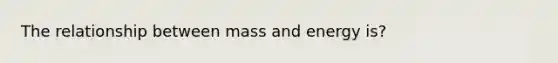 The relationship between mass and energy is?