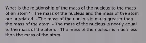 What is the relationship of the mass of the nucleus to the mass of an atom? - The mass of the nucleus and the mass of the atom are unrelated. - The mass of the nucleus is much greater than the mass of the atom. - The mass of the nucleus is nearly equal to the mass of the atom. - The mass of the nucleus is much less than the mass of the atom.