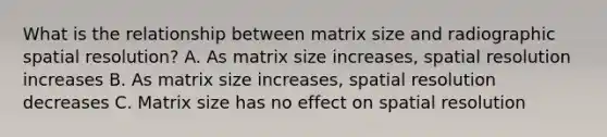 What is the relationship between matrix size and radiographic spatial resolution? A. As matrix size increases, spatial resolution increases B. As matrix size increases, spatial resolution decreases C. Matrix size has no effect on spatial resolution