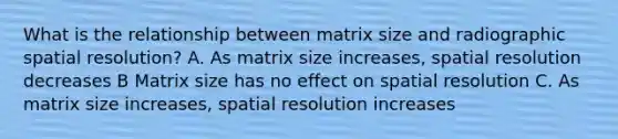 What is the relationship between matrix size and radiographic spatial resolution? A. As matrix size increases, spatial resolution decreases B Matrix size has no effect on spatial resolution C. As matrix size increases, spatial resolution increases