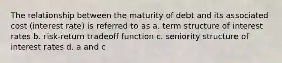 The relationship between the maturity of debt and its associated cost (interest rate) is referred to as a. term structure of interest rates b. risk-return tradeoff function c. seniority structure of interest rates d. a and c