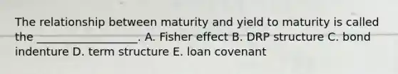 The relationship between maturity and yield to maturity is called the __________________. A. Fisher effect B. DRP structure C. bond indenture D. term structure E. loan covenant