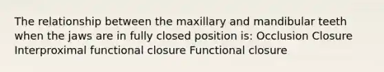 The relationship between the maxillary and mandibular teeth when the jaws are in fully closed position is: Occlusion Closure Interproximal functional closure Functional closure