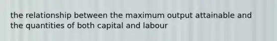 the relationship between the maximum output attainable and the quantities of both capital and labour