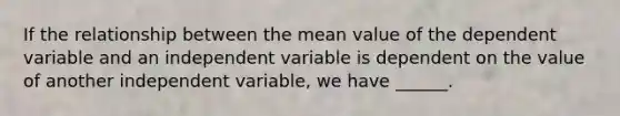 If the relationship between the mean value of the dependent variable and an independent variable is dependent on the value of another independent variable, we have ______.