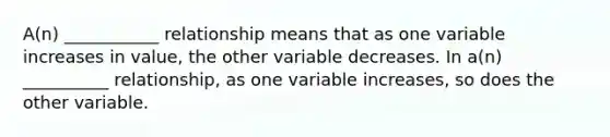 A(n) ___________ relationship means that as one variable increases in value, the other variable decreases. In a(n) __________ relationship, as one variable increases, so does the other variable.