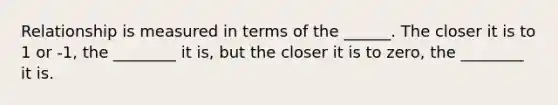 Relationship is measured in terms of the ______. The closer it is to 1 or -1, the ________ it is, but the closer it is to zero, the ________ it is.