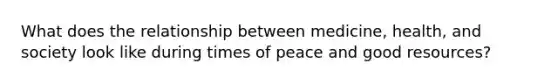 What does the relationship between medicine, health, and society look like during times of peace and good resources?