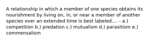 A relationship in which a member of one species obtains its nourishment by living on, in, or near a member of another species over an extended time is best labeled.... - a.) competition b.) predation c.) mutualism d.) parasitism e.) commensalism