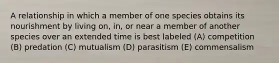 A relationship in which a member of one species obtains its nourishment by living on, in, or near a member of another species over an extended time is best labeled (A) competition (B) predation (C) mutualism (D) parasitism (E) commensalism