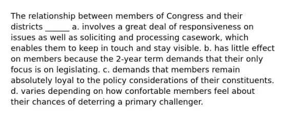 The relationship between members of Congress and their districts ______ a. involves a great deal of responsiveness on issues as well as soliciting and processing casework, which enables them to keep in touch and stay visible. b. has little effect on members because the 2-year term demands that their only focus is on legislating. c. demands that members remain absolutely loyal to the policy considerations of their constituents. d. varies depending on how confortable members feel about their chances of deterring a primary challenger.